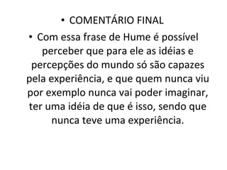 COMENTÁRIO FINAL  Com essa frase de Hume é possível perceber que para ele as idéias e percepções do mundo só são capazes pela experiência, e que quem nunca viu por exemplo nunca vai poder imaginar, ter uma idéia de que é isso, sendo que nunca teve uma experiência. 