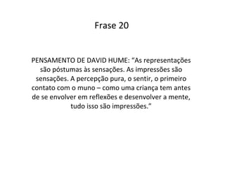 Frase 20 PENSAMENTO DE DAVID HUME: “As representações são póstumas às sensações. As impressões são sensações. A percepção pura, o sentir, o primeiro contato com o muno – como uma criança tem antes de se envolver em reflexões e desenvolver a mente, tudo isso são impressões.” 
