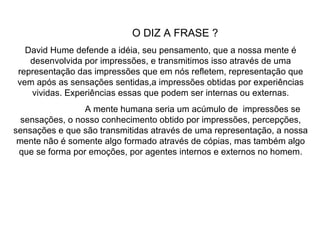 O DIZ A FRASE ?  David Hume defende a idéia, seu pensamento, que a nossa mente é desenvolvida por impressões, e transmitimos isso através de uma representação das impressões que em nós refletem, representação que vem após as sensações sentidas,a impressões obtidas por experiências vividas. Experiências essas que podem ser internas ou externas. A mente humana seria um acúmulo de  impressões se sensações, o nosso conhecimento obtido por impressões, percepções, sensações e que são transmitidas através de uma representação, a nossa mente não é somente algo formado através de cópias, mas também algo que se forma por emoções, por agentes internos e externos no homem. 