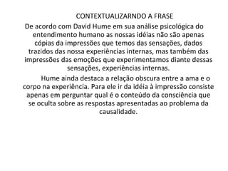 CONTEXTUALIZARNDO A FRASE  De acordo com David Hume em sua análise psicológica do entendimento humano as nossas idéias não são apenas cópias da impressões que temos das sensações, dados trazidos das nossa experiências internas, mas também das impressões das emoções que experimentamos diante dessas sensações, experiências internas. Hume ainda destaca a relação obscura entre a ama e o corpo na experiência. Para ele ir da idéia à impressão consiste apenas em perguntar qual é o conteúdo da consciência que se oculta sobre as respostas apresentadas ao problema da causalidade. 