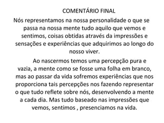 COMENTÁRIO FINAL  Nós representamos na nossa personalidade o que se passa na nossa mente tudo aquilo que vemos e sentimos, coisas obtidas através da impressões e sensações e experiências que adquirimos ao longo do nosso viver. Ao nascermos temos uma percepção pura e vazia, a mente como se fosse uma folha em branco, mas ao passar da vida sofremos experiências que nos proporciona tais percepções nos fazendo representar o que tudo reflete sobre nós, desenvolvendo a mente a cada dia. Mas tudo baseado nas impressões que vemos, sentimos , presenciamos na vida. 