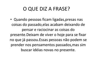 O QUE DIZ A FRASE? Quando pessoas ficam ligadas,presas nas coisas do passado,elas acabam deixando de pensar e raciocinar as coisas do presente.Deixam de viver o hoje para se fixar no que já passou.Essas pessoas não podem se prender nos pensamentos passados,mas sim buscar idéias novas no presente. 