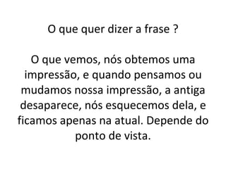 O que quer dizer a frase ? O que vemos, nós obtemos uma impressão, e quando pensamos ou mudamos nossa impressão, a antiga desaparece, nós esquecemos dela, e ficamos apenas na atual. Depende do ponto de vista. 