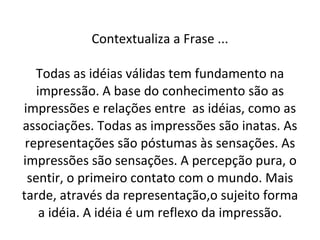 Contextualiza a Frase ... Todas as idéias válidas tem fundamento na impressão. A base do conhecimento são as impressões e relações entre  as idéias, como as associações. Todas as impressões são inatas. As representações são póstumas às sensações. As impressões são sensações. A percepção pura, o sentir, o primeiro contato com o mundo. Mais tarde, através da representação,o sujeito forma a idéia. A idéia é um reflexo da impressão. 