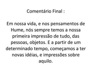 Comentário Final : Em nossa vida, e nos pensamentos de Hume, nós sempre temos a nossa primeira impressão de tudo, das pessoas, objetos. E a partir de um determinado tempo, começamos a ter novas idéias, e impressões sobre aquilo. 