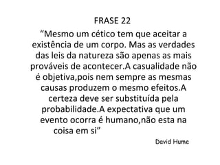 FRASE 22  “ Mesmo um cético tem que aceitar a existência de um corpo. Mas as verdades das leis da natureza são apenas as mais prováveis de acontecer.A casualidade não é objetiva,pois nem sempre as mesmas causas produzem o mesmo efeitos.A certeza deve ser substituída pela probabilidade.A expectativa que um evento ocorra é humano,não esta na coisa em si”  David Hume 