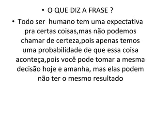 O QUE DIZ A FRASE ? Todo ser  humano tem uma expectativa pra certas coisas,mas não podemos chamar de certeza,pois apenas temos uma probabilidade de que essa coisa aconteça,pois você pode tomar a mesma decisão hoje e amanha, mas elas podem não ter o mesmo resultado 