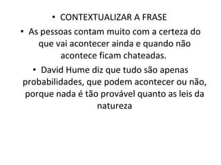 CONTEXTUALIZAR A FRASE  As pessoas contam muito com a certeza do que vai acontecer ainda e quando não acontece ficam chateadas.  David Hume diz que tudo são apenas probabilidades, que podem acontecer ou não, porque nada é tão provável quanto as leis da natureza 
