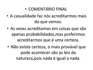 COMENTÁRIO FINAL  A casualidade faz nós acreditarmos mais do que vemos. As vezes acreditamos em coisas que são apenas probabilidades,mas preferimos acreditarmos que é uma certeza. Não existe certeza, o mais provável que pode acontecer são as leis da natureza,pois nada é igual a nada. 