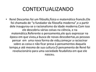 CONTEXTUALIZANDO René Descartes foi um filósofo,físico e matemático francês.Ele foi chamado de “o fundador da filosofia moderna”,e a partir dele inaugurou-se o racionalismo da idade moderna.Com isso ele descobriu várias coisas na ciência, e na matemática.Referente o pensamento,ele quis expressar na época em que viveu,a busca de novas descobertas,as pessoas pensar  em  uma nova forma de vida,começar a raciocinar sobre as coisa e não ficar preso à pensamentos daquela tempo,e até mesmo de sua cultura.O pensamento de René foi revolucionário para uma sociedade feudalista em que ele nasceu. 