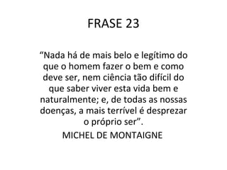 FRASE 23 “ Nada há de mais belo e legítimo do que o homem fazer o bem e como deve ser, nem ciência tão difícil do que saber viver esta vida bem e naturalmente; e, de todas as nossas doenças, a mais terrível é desprezar o próprio ser”. MICHEL DE MONTAIGNE  