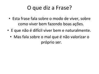 O que diz a Frase? Esta frase fala sobre o modo de viver, sobre como viver bem fazendo boas ações.  E que não é difícil viver bem e naturalmente.  Mas fala sobre o mal que é não valorizar o próprio ser. 