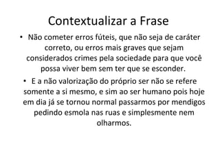 Contextualizar a Frase  Não cometer erros fúteis, que não seja de caráter correto, ou erros mais graves que sejam considerados crimes pela sociedade para que você possa viver bem sem ter que se esconder.  E a não valorização do próprio ser não se refere somente a si mesmo, e sim ao ser humano pois hoje em dia já se tornou normal passarmos por mendigos pedindo esmola nas ruas e simplesmente nem olharmos. 