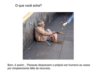 O que você acha? Bom, é assim .. Pessoas desprezam o próprio ser humano as vezes por simplesmente falta de recursos. 