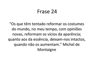 Frase 24 “ Os que têm tentado reformar os costumes do mundo, no meu tempo, com opiniões novas, reformam os vícios da aparência; quanto aos da essência, deixam-nos intactos, quando não os aumentam.” Michel de Montaigne 