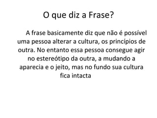 O que diz a Frase? A frase basicamente diz que não é possível uma pessoa alterar a cultura, os princípios de outra. No entanto essa pessoa consegue agir no estereótipo da outra, a mudando a aparecia e o jeito, mas no fundo sua cultura fica intacta    