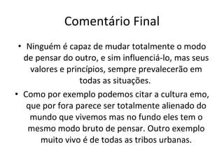 Comentário Final Ninguém é capaz de mudar totalmente o modo de pensar do outro, e sim influenciá-lo, mas seus valores e princípios, sempre prevalecerão em todas as situações.  Como por exemplo podemos citar a cultura emo, que por fora parece ser totalmente alienado do mundo que vivemos mas no fundo eles tem o mesmo modo bruto de pensar. Outro exemplo muito vivo é de todas as tribos urbanas. 