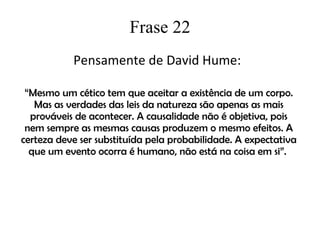 Frase 22 Pensamente de David Hume:  “ Mesmo um cético tem que aceitar a existência de um corpo. Mas as verdades das leis da natureza são apenas as mais prováveis de acontecer. A causalidade não é objetiva, pois nem sempre as mesmas causas produzem o mesmo efeitos. A certeza deve ser substituída pela probabilidade. A expectativa que um evento ocorra é humano, não está na coisa em si”.  