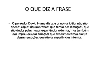 O QUE DIZ A FRASE O pensador David Hume diz que as nossas idéias não são apenas cópias das impressões que temos das sensações, que são dados pelas nossas experiências externas, mas também das impressões das emoções que experimentamos diante dessas sensações, que são as experiências internas.  