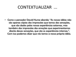 CONTEXTUALIZAR  ...  Como o pensador David Hume aborda: “As nossas idéias não são apenas cópias das impressões que temos das sensações, que são dados pelas nossas experiências externas, mas também das impressões das emoções que experimentamos diante dessas sensações, que são as experiências internas.”, Com isso podemos dizer que nós temos a nossa própria idéia.  
