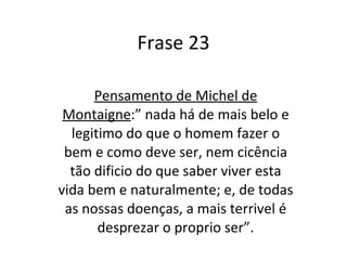 Frase 23 Pensamento de Michel de Montaigne :” nada há de mais belo e legitimo do que o homem fazer o bem e como deve ser, nem cicência tão dificio do que saber viver esta vida bem e naturalmente; e, de todas as nossas doenças, a mais terrivel é desprezar o proprio ser”. 