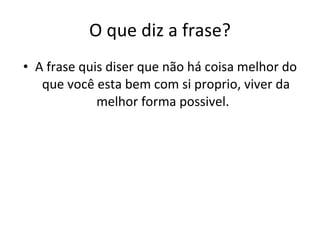 O que diz a frase? A frase quis diser que não há coisa melhor do que você esta bem com si proprio, viver da melhor forma possivel.  