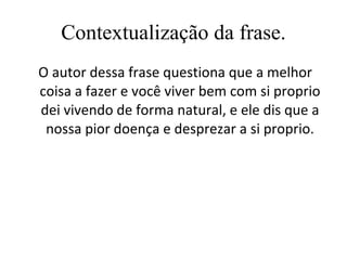 Contextualização da frase. O autor dessa frase questiona que a melhor coisa a fazer e você viver bem com si proprio dei vivendo de forma natural, e ele dis que a nossa pior doença e desprezar a si proprio. 