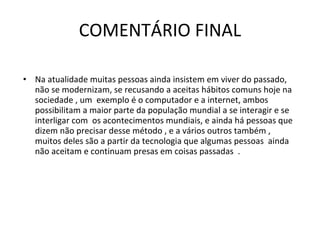 COMENTÁRIO FINAL Na atualidade muitas pessoas ainda insistem em viver do passado, não se modernizam, se recusando a aceitas hábitos comuns hoje na sociedade , um  exemplo é o computador e a internet, ambos possibilitam a maior parte da população mundial a se interagir e se interligar com  os acontecimentos mundiais, e ainda há pessoas que dizem não precisar desse método , e a vários outros também , muitos deles são a partir da tecnologia que algumas pessoas  ainda não aceitam e continuam presas em coisas passadas  .  