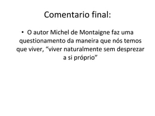 Comentario final: O autor Michel de Montaigne faz uma questionamento da maneira que nós temos que viver, “viver naturalmente sem desprezar a si próprio” 