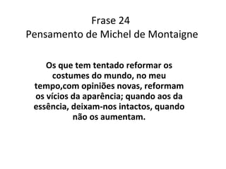 Frase 24  Pensamento de Michel de Montaigne Os que tem tentado reformar os costumes do mundo, no meu tempo,com opiniões novas, reformam os vícios da aparência; quando aos da essência, deixam-nos intactos, quando não os aumentam. 