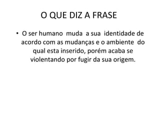 O QUE DIZ A FRASE  O ser humano  muda  a sua  identidade de acordo com as mudanças e o ambiente  do qual esta inserido, porém acaba se violentando por fugir da sua origem. 