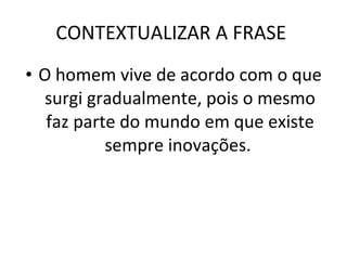 CONTEXTUALIZAR A FRASE  O homem vive de acordo com o que surgi gradualmente, pois o mesmo faz parte do mundo em que existe sempre inovações.  