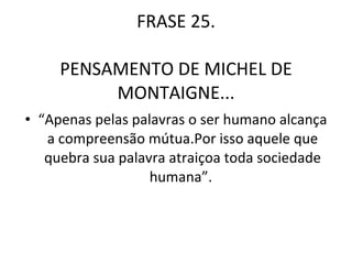 FRASE 25 FRASE 25. PENSAMENTO DE MICHEL DE MONTAIGNE... “ Apenas pelas palavras o ser humano alcança a compreensão mútua.Por isso aquele que quebra sua palavra atraiçoa toda sociedade humana”.  