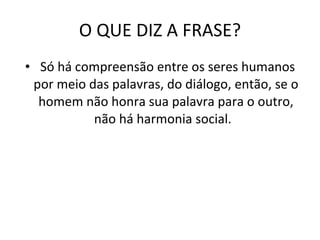 O QUE DIZ A FRASE? Só há compreensão entre os seres humanos por meio das palavras, do diálogo, então, se o homem não honra sua palavra para o outro, não há harmonia social.  