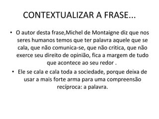 CONTEXTUALIZAR A FRASE... O autor desta frase,Michel de Montaigne diz que nos seres humanos temos que ter palavra aquele que se cala, que não comunica-se, que não critica, que não exerce seu direito de opinião, fica a margem de tudo que acontece ao seu redor .  Ele se cala e cala toda a sociedade, porque deixa de usar a mais forte arma para uma compreensão recíproca: a palavra. 