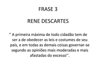 FRASE 3 RENE DESCARTES ‘’  A primeira máxima de todo cidadão tem de ser a de obedecer as leis e costumes de seu país, e em todas as demais coisas governar-se segundo as opiniões mais moderadas e mais afastadas do excesso’’. 