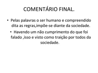 COMENTÁRIO FINAL. Pelas palavras o ser humano e compreendido dita as regras,impõe-se diante da sociedade. Havendo um não cumprimento do que foi falado ,isso e visto como traição por todos da sociedade.  