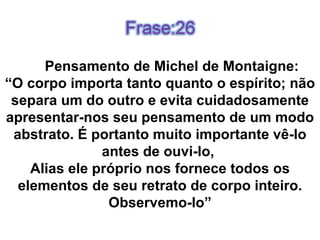 Pensamento de Michel de Montaigne: “ O corpo importa tanto quanto o espírito; não separa um do outro e evita cuidadosamente apresentar-nos seu pensamento de um modo abstrato. É portanto muito importante vê-lo antes de ouvi-lo,  Alias ele próprio nos fornece todos os elementos de seu retrato de corpo inteiro. Observemo-lo” 