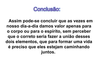 Assim pode-se concluir que as vezes em nosso dia-a-dia damos valor apenas para o corpo ou para o espírito, sem perceber que o correto seria fazer a união desses dois elementos, que para formar uma vida é preciso que eles estejam caminhando juntos.   