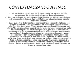 CONTEXTUALIZANDO A FRASE  Michel de Montaigne(1533-1592), foi um escritor e ensaísta francês, considerado por muitos como o inventor do ensaio pessoal. Montaigne diz que homem e suas ações é de natureza muito pouco definida, estranhamente desigual, e diverso. Dificilmente o julgaríamos de maneira decidida e uniforme. Julgo que o fato de ter aceito as inconseqüências e as contradições de seu próprio eu constitui uma grande força em Montaigne. Logo no início do segundo livro dos  Ensaios  a frase seguinte a um tempo nos desperta e nos alerta: "Os que se dedicam ao controle das ações humanas encontram o maior obstáculo em juntá-las e dar-lhes igual lustre, pois elas se contradizem comumente de tão estranha maneira que parece impossível terem saído da mesma fonte" .Essa inconseqüência do ser humano nenhum dos grandes especialistas do coração, Shakespeare, Cervantes ou Racine, deixou de percebê-la até certo ponto. Mas sem dúvida alguma o estabelecimento provisório de uma psicologia algo sumária, de grandes linhas determinadas e fixas, se fazia necessário de início a construção de uma arte clássica. Era preciso que houvesse amorosos totalmente amorosos, avaros totalmente avaros, ciumentos inteiramente ciumentos, e não homens que fossem a um tempo um pouco tudo isso . 