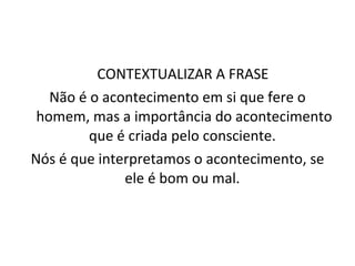 CONTEXTUALIZAR A FRASE  Não é o acontecimento em si que fere o homem, mas a importância do acontecimento que é criada pelo consciente.  Nós é que interpretamos o acontecimento, se ele é bom ou mal.  