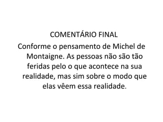COMENTÁRIO FINAL  Conforme o pensamento de Michel de Montaigne. As pessoas não são tão feridas pelo o que acontece na sua realidade, mas sim sobre o modo que elas vêem essa realidade . 