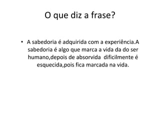 O que diz a frase? A sabedoria é adquirida com a experiência.A sabedoria é algo que marca a vida da do ser humano,depois de absorvida  dificilmente é esquecida,pois fica marcada na vida. 