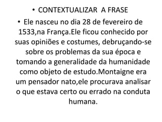CONTEXTUALIZAR  A FRASE Ele nasceu no dia 28 de fevereiro de 1533,na França.Ele ficou conhecido por suas opiniões e costumes, debruçando-se sobre os problemas da sua época e tomando a generalidade da humanidade como objeto de estudo.Montaigne era um pensador nato,ele procurava analisar o que estava certo ou errado na conduta humana. 