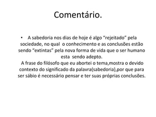 Comentário. A sabedoria nos dias de hoje é algo “rejeitado” pela sociedade, no qual  o conhecimento e as conclusões estão sendo “extintas” pela nova forma de vida que o ser humano esta  sendo adepto.  A frase do filósofo que eu abortei o tema,mostra o devido contexto do significado da palavra(sabedoria),por que para ser sábio é necessário pensar e ter suas próprias conclusões. 