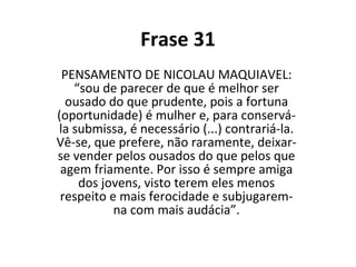 Frase 31 PENSAMENTO DE NICOLAU MAQUIAVEL: “sou de parecer de que é melhor ser ousado do que prudente, pois a fortuna (oportunidade) é mulher e, para conservá-la submissa, é necessário (...) contrariá-la. Vê-se, que prefere, não raramente, deixar-se vender pelos ousados do que pelos que agem friamente. Por isso é sempre amiga dos jovens, visto terem eles menos respeito e mais ferocidade e subjugarem-na com mais audácia”. 