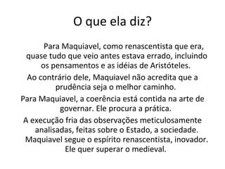 O que ela diz? Para Maquiavel, como renascentista que era, quase tudo que veio antes estava errado, incluindo os pensamentos e as idéias de Aristóteles.  Ao contrário dele, Maquiavel não acredita que a prudência seja o melhor caminho.  Para Maquiavel, a coerência está contida na arte de governar. Ele procura a prática.  A execução fria das observações meticulosamente analisadas, feitas sobre o Estado, a sociedade. Maquiavel segue o espírito renascentista, inovador. Ele quer superar o medieval.  