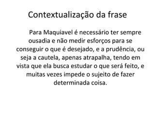 Contextualização da frase Para Maquiavel é necessário ter sempre ousadia e não medir esforços para se conseguir o que é desejado, e a prudência, ou seja a cautela, apenas atrapalha, tendo em vista que ela busca estudar o que será feito, e muitas vezes impede o sujeito de fazer determinada coisa. 