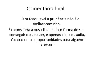 Comentário final Para Maquiavel a prudência não é o melhor caminho.  Ele considera a ousadia a melhor forma de se conseguir o que quer, e apenas ela, a ousadia, é capaz de criar oportunidades para alguém crescer. 
