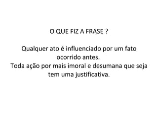 O QUE FIZ A FRASE ? Qualquer ato é influenciado por um fato ocorrido antes.  Toda ação por mais imoral e desumana que seja tem uma justificativa. 